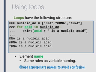 Using loops
Loops have the following structure:
>>> nucleic_ac = [“DNA”,“mRNA”,“tRNA”]
>>> for acid in nucleic_ac:
... print(acid + “ is a nucleic acid”)
...
DNA is a nucleic acid
mRNA is a nucleic acid
tRNA is a nucleic acid
• Element name
• Same rules as variable naming.
Chose appropriate names to avoid confusion.
 