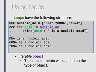 Using loops
Loops have the following structure:
>>> nucleic_ac = [“DNA”,“mRNA”,“tRNA”]
>>> for acid in nucleic_ac:
... print(acid + “ is a nucleic acid”)
...
DNA is a nucleic acid
mRNA is a nucleic acid
tRNA is a nucleic acid
• Iterable object
• The loop elements will depend on the
type of object.
 