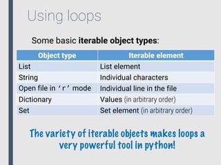 Using loops
Some basic iterable object types:
Object type Iterable element
List List element
String Individual characters
Open file in ‘r’ mode Individual line in the file
Dictionary Values (in arbitrary order)
Set Set element (in arbitrary order)
The variety of iterable objects makes loops a
very powerful tool in python!
 