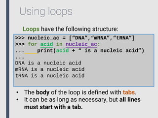 Using loops
Loops have the following structure:
>>> nucleic_ac = [“DNA”,“mRNA”,“tRNA”]
>>> for acid in nucleic_ac:
... print(acid + “ is a nucleic acid”)
...
DNA is a nucleic acid
mRNA is a nucleic acid
tRNA is a nucleic acid
• The body of the loop is defined with tabs.
• It can be as long as necessary, but all lines
must start with a tab.
 