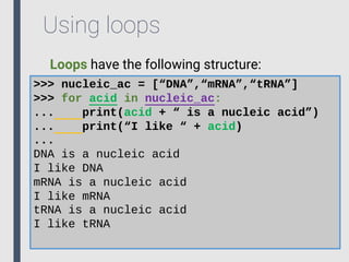 Using loops
Loops have the following structure:
>>> nucleic_ac = [“DNA”,“mRNA”,“tRNA”]
>>> for acid in nucleic_ac:
... print(acid + “ is a nucleic acid”)
... print(“I like “ + acid)
...
DNA is a nucleic acid
I like DNA
mRNA is a nucleic acid
I like mRNA
tRNA is a nucleic acid
I like tRNA
 