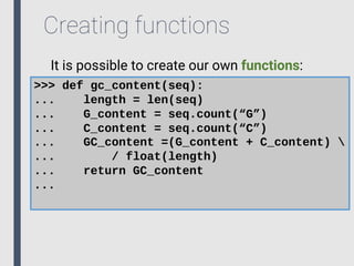 Creating functions
It is possible to create our own functions:
>>> def gc_content(seq):
... length = len(seq)
... G_content = seq.count(“G”)
... C_content = seq.count(“C”)
... GC_content =(G_content + C_content) 
... / float(length)
... return GC_content
...
 