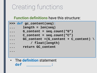 Creating functions
Function definitions have this structure:
>>> def gc_content(seq):
... length = len(seq)
... G_content = seq.count(“G”)
... C_content = seq.count(“C”)
... GC_content =(G_content + C_content) 
... / float(length)
... return GC_content
...
• The definition statement
def ___________:
 