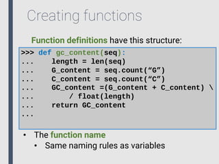 Creating functions
>>> def gc_content(seq):
... length = len(seq)
... G_content = seq.count(“G”)
... C_content = seq.count(“C”)
... GC_content =(G_content + C_content) 
... / float(length)
... return GC_content
...
• The function name
• Same naming rules as variables
Function definitions have this structure:
 