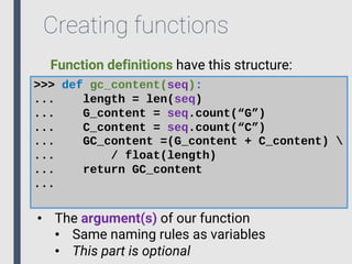 Creating functions
>>> def gc_content(seq):
... length = len(seq)
... G_content = seq.count(“G”)
... C_content = seq.count(“C”)
... GC_content =(G_content + C_content) 
... / float(length)
... return GC_content
...
• The argument(s) of our function
• Same naming rules as variables
• This part is optional
Function definitions have this structure:
 