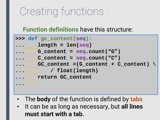 Creating functions
>>> def gc_content(seq):
... length = len(seq)
... G_content = seq.count(“G”)
... C_content = seq.count(“C”)
... GC_content =(G_content + C_content) 
... / float(length)
... return GC_content
...
• The body of the function is defined by tabs
• It can be as long as necessary, but all lines
must start with a tab.
Function definitions have this structure:
 