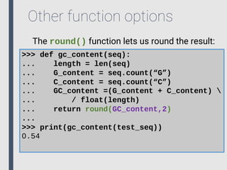 Other function options
The round() function lets us round the result:
>>> def gc_content(seq):
... length = len(seq)
... G_content = seq.count(“G”)
... C_content = seq.count(“C”)
... GC_content =(G_content + C_content) 
... / float(length)
... return round(GC_content,2)
...
>>> print(gc_content(test_seq))
0.54
 
