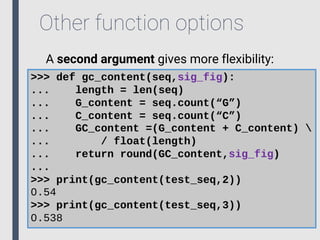Other function options
A second argument gives more flexibility:
>>> def gc_content(seq,sig_fig):
... length = len(seq)
... G_content = seq.count(“G”)
... C_content = seq.count(“C”)
... GC_content =(G_content + C_content) 
... / float(length)
... return round(GC_content,sig_fig)
...
>>> print(gc_content(test_seq,2))
0.54
>>> print(gc_content(test_seq,3))
0.538
 