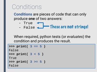 Conditions
Conditions are pieces of code that can only
produce one of two answers:
- True
- False
When required, python tests (or evaluates) the
condition and produces the result.
>>> print( 3 == 5 )
False
>>> print( 3 < 5 )
True
>>> print( 3 >= 5 )
False
These are not strings!
 