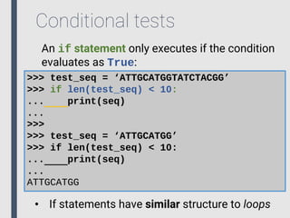 Conditional tests
An if statement only executes if the condition
evaluates as True:
>>> test_seq = ‘ATTGCATGGTATCTACGG’
>>> if len(test_seq) < 10:
... print(seq)
...
>>>
>>> test_seq = ‘ATTGCATGG’
>>> if len(test_seq) < 10:
... print(seq)
...
ATTGCATGG
• If statements have similar structure to loops
 