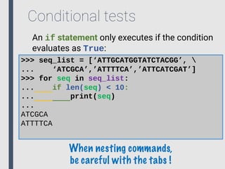 Conditional tests
An if statement only executes if the condition
evaluates as True:
>>> seq_list = [‘ATTGCATGGTATCTACGG’, 
... ‘ATCGCA’,’ATTTTCA’,’ATTCATCGAT’]
>>> for seq in seq_list:
... if len(seq) < 10:
... print(seq)
...
ATCGCA
ATTTTCA
When nesting commands,
be careful with the tabs !
 