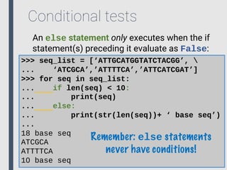 Conditional tests
An else statement only executes when the if
statement(s) preceding it evaluate as False:
>>> seq_list = [‘ATTGCATGGTATCTACGG’, 
... ‘ATCGCA’,’ATTTTCA’,’ATTCATCGAT’]
>>> for seq in seq_list:
... if len(seq) < 10:
... print(seq)
... else:
... print(str(len(seq))+ ‘ base seq’)
...
18 base seq
ATCGCA
ATTTTCA
10 base seq
Remember: else statements
never have conditions!
 