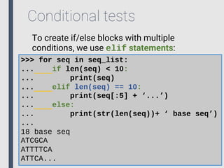 Conditional tests
To create if/else blocks with multiple
conditions, we use elif statements:
>>> for seq in seq_list:
... if len(seq) < 10:
... print(seq)
... elif len(seq) == 10:
... print(seq[:5] + ‘...’)
... else:
... print(str(len(seq))+ ‘ base seq’)
...
18 base seq
ATCGCA
ATTTTCA
ATTCA...
 