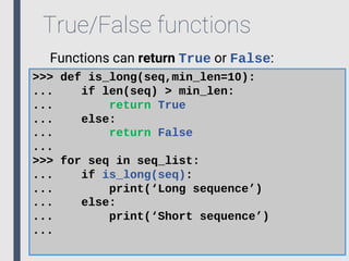True/False functions
Functions can return True or False:
>>> def is_long(seq,min_len=10):
... if len(seq) > min_len:
... return True
... else:
... return False
...
>>> for seq in seq_list:
... if is_long(seq):
... print(‘Long sequence’)
... else:
... print(‘Short sequence’)
...
 