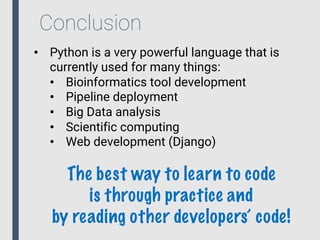 Conclusion
• Python is a very powerful language that is
currently used for many things:
• Bioinformatics tool development
• Pipeline deployment
• Big Data analysis
• Scientific computing
• Web development (Django)
The best way to learn to code
is through practice and
by reading other developers’ code!
 