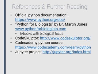 References & Further Reading
• Official python documentation:
https://www.python.org/doc/
• “Python for Biologists” by Dr. Martin Jones
www.pythonforbiologists.com
• E-books with biological focus
• CodeSkulptor: http://www.codeskulptor.org/
• Codecademy python course:
https://www.codecademy.com/learn/python
• Jupyter project: http://jupyter.org/index.html
 
