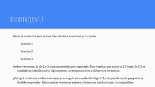 Historia(cont.)
Hasta el momento solo se han liberado tres versiones principales
Versión 1
Versión 2
Versión 3
Ambas versiones, la de 2 y 3, son mantenidas por separado. Esto implica, que tanto la 2.7 como la 3.3 se
consideran estables pero, lógicamente, correspondientes a diferentes versiones.
¿Por qué mantener ambas versiones y no seguir una evolución lógica? La respuesta a esta pregunta es
fácil de responder: Entre ambas versiones existen diferencias que las hacen incompatibles.
 