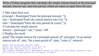 # Take input from user
principal = float(input("Enter the principal amount: "))
rate = float(input("Enter the annual interest rate (%): "))
time = float(input("Enter the time period (in years): "))
# Calculate the simple interest
interest = (principal * rate * time) / 100
# Display the result
print("The simple interest for a principal amount of", principal, "at an annual
interest rate of", rate, "for a time period of", time, "years is", interest)
Write a Python program that calculates the simple interest based on the principal
amount, interest rate, and time period, which are taken as input from the user:
 