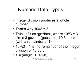 Python Programming, 2/e 10
Numeric Data Types
• Integer division produces a whole
number.
• That’s why 10//3 = 3!
• Think of it as ‘gozinta’, where 10//3 = 3
since 3 gozinta (goes into) 10 3 times
(with a remainder of 1)
• 10%3 = 1 is the remainder of the integer
division of 10 by 3.
• a = (a/b)(b) + (a%b)
 