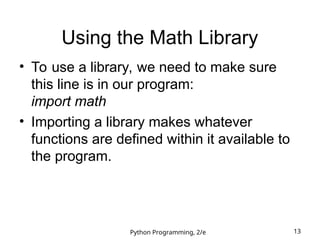 Python Programming, 2/e 13
Using the Math Library
• To use a library, we need to make sure
this line is in our program:
import math
• Importing a library makes whatever
functions are defined within it available to
the program.
 