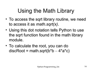Python Programming, 2/e 14
Using the Math Library
• To access the sqrt library routine, we need
to access it as math.sqrt(x).
• Using this dot notation tells Python to use
the sqrt function found in the math library
module.
• To calculate the root, you can do
discRoot = math.sqrt(b*b – 4*a*c)
 