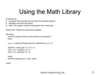 Python Programming, 2/e 15
Using the Math Library
# quadratic.py
# A program that computes the real roots of a quadratic equation.
# Illustrates use of the math library.
# Note: This program crashes if the equation has no real roots.
import math # Makes the math library available.
def main():
print("This program finds the real solutions to a quadratic")
print()
a, b, c = eval(input("Please enter the coefficients (a, b, c): "))
discRoot = math.sqrt(b * b - 4 * a * c)
root1 = (-b + discRoot) / (2 * a)
root2 = (-b - discRoot) / (2 * a)
print()
print("The solutions are:", root1, root2 )
main()
 