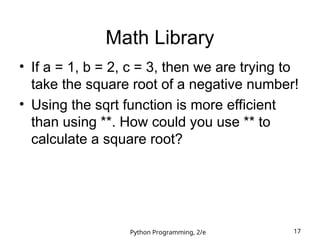 Python Programming, 2/e 17
Math Library
• If a = 1, b = 2, c = 3, then we are trying to
take the square root of a negative number!
• Using the sqrt function is more efficient
than using **. How could you use ** to
calculate a square root?
 