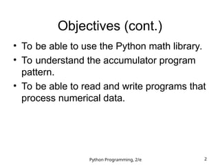 Python Programming, 2/e 2
Objectives (cont.)
• To be able to use the Python math library.
• To understand the accumulator program
pattern.
• To be able to read and write programs that
process numerical data.
 