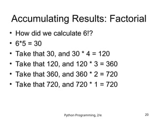 Python Programming, 2/e 20
Accumulating Results: Factorial
• How did we calculate 6!?
• 6*5 = 30
• Take that 30, and 30 * 4 = 120
• Take that 120, and 120 * 3 = 360
• Take that 360, and 360 * 2 = 720
• Take that 720, and 720 * 1 = 720
 