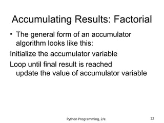 Python Programming, 2/e 22
Accumulating Results: Factorial
• The general form of an accumulator
algorithm looks like this:
Initialize the accumulator variable
Loop until final result is reached
update the value of accumulator variable
 