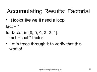 Python Programming, 2/e 23
Accumulating Results: Factorial
• It looks like we’ll need a loop!
fact = 1
for factor in [6, 5, 4, 3, 2, 1]:
fact = fact * factor
• Let’s trace through it to verify that this
works!
 