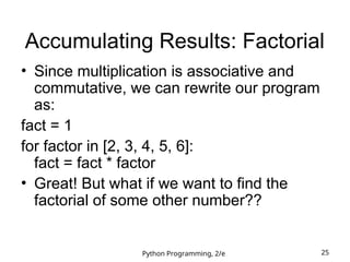 Python Programming, 2/e 25
Accumulating Results: Factorial
• Since multiplication is associative and
commutative, we can rewrite our program
as:
fact = 1
for factor in [2, 3, 4, 5, 6]:
fact = fact * factor
• Great! But what if we want to find the
factorial of some other number??
 