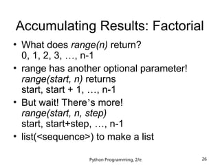 Python Programming, 2/e 26
Accumulating Results: Factorial
• What does range(n) return?
0, 1, 2, 3, …, n-1
• range has another optional parameter!
range(start, n) returns
start, start + 1, …, n-1
• But wait! There’s more!
range(start, n, step)
start, start+step, …, n-1
• list(<sequence>) to make a list
 