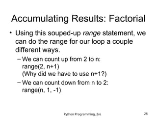 Python Programming, 2/e 28
Accumulating Results: Factorial
• Using this souped-up range statement, we
can do the range for our loop a couple
different ways.
– We can count up from 2 to n:
range(2, n+1)
(Why did we have to use n+1?)
– We can count down from n to 2:
range(n, 1, -1)
 