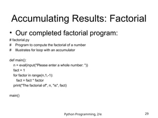Python Programming, 2/e 29
Accumulating Results: Factorial
• Our completed factorial program:
# factorial.py
# Program to compute the factorial of a number
# Illustrates for loop with an accumulator
def main():
n = eval(input("Please enter a whole number: "))
fact = 1
for factor in range(n,1,-1):
fact = fact * factor
print("The factorial of", n, "is", fact)
main()
 