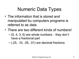 Python Programming, 2/e 3
Numeric Data Types
• The information that is stored and
manipulated bu computers programs is
referred to as data.
• There are two different kinds of numbers!
– (5, 4, 3, 6) are whole numbers – they don’t
have a fractional part
– (.25, .10, .05, .01) are decimal fractions
 