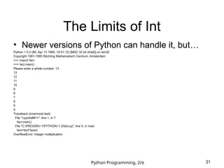 Python Programming, 2/e 31
The Limits of Int
• Newer versions of Python can handle it, but…
Python 1.5.2 (#0, Apr 13 1999, 10:51:12) [MSC 32 bit (Intel)] on win32
Copyright 1991-1995 Stichting Mathematisch Centrum, Amsterdam
>>> import fact
>>> fact.main()
Please enter a whole number: 13
13
12
11
10
9
8
7
6
5
4
Traceback (innermost last):
File "<pyshell#1>", line 1, in ?
fact.main()
File "C:PROGRA~1PYTHON~1.2fact.py", line 5, in main
fact=fact*factor
OverflowError: integer multiplication
 