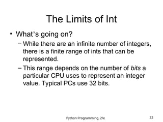Python Programming, 2/e 32
The Limits of Int
• What’s going on?
– While there are an infinite number of integers,
there is a finite range of ints that can be
represented.
– This range depends on the number of bits a
particular CPU uses to represent an integer
value. Typical PCs use 32 bits.
 