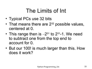 Python Programming, 2/e 33
The Limits of Int
• Typical PCs use 32 bits
• That means there are 232
possible values,
centered at 0.
• This range then is –231
to 231
-1. We need
to subtract one from the top end to
account for 0.
• But our 100! is much larger than this. How
does it work?
 