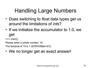 Python Programming, 2/e 34
Handling Large Numbers
• Does switching to float data types get us
around the limitations of ints?
• If we initialize the accumulator to 1.0, we
get
>>> main()
Please enter a whole number: 15
The factorial of 15 is 1.307674368e+012
• We no longer get an exact answer!
 