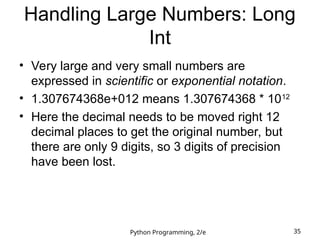 Python Programming, 2/e 35
Handling Large Numbers: Long
Int
• Very large and very small numbers are
expressed in scientific or exponential notation.
• 1.307674368e+012 means 1.307674368 * 1012
• Here the decimal needs to be moved right 12
decimal places to get the original number, but
there are only 9 digits, so 3 digits of precision
have been lost.
 