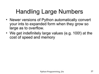 Python Programming, 2/e 37
Handling Large Numbers
• Newer versions of Python automatically convert
your ints to expanded form when they grow so
large as to overflow.
• We get indefinitely large values (e.g. 100!) at the
cost of speed and memory
 