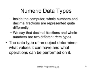Python Programming, 2/e 4
Numeric Data Types
– Inside the computer, whole numbers and
decimal fractions are represented quite
differently!
– We say that decimal fractions and whole
numbers are two different data types.
• The data type of an object determines
what values it can have and what
operations can be performed on it.
 