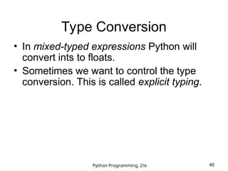 Python Programming, 2/e 40
Type Conversion
• In mixed-typed expressions Python will
convert ints to floats.
• Sometimes we want to control the type
conversion. This is called explicit typing.
 
