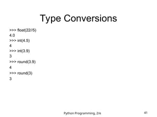 Python Programming, 2/e 41
Type Conversions
>>> float(22//5)
4.0
>>> int(4.5)
4
>>> int(3.9)
3
>>> round(3.9)
4
>>> round(3)
3
 