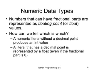 Python Programming, 2/e 6
Numeric Data Types
• Numbers that can have fractional parts are
represented as floating point (or float)
values.
• How can we tell which is which?
– A numeric literal without a decimal point
produces an int value
– A literal that has a decimal point is
represented by a float (even if the fractional
part is 0)
 