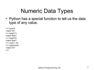Python Programming, 2/e 7
Numeric Data Types
• Python has a special function to tell us the data
type of any value.
>>> type(3)
<class 'int'>
>>> type(3.1)
<class 'float'>
>>> type(3.0)
<class 'float'>
>>> myInt = 32
>>> type(myInt)
<class 'int'>
>>>
 