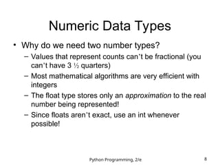 Python Programming, 2/e 8
Numeric Data Types
• Why do we need two number types?
– Values that represent counts can’t be fractional (you
can’t have 3 ½ quarters)
– Most mathematical algorithms are very efficient with
integers
– The float type stores only an approximation to the real
number being represented!
– Since floats aren’t exact, use an int whenever
possible!
 
