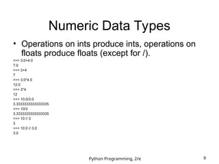 Python Programming, 2/e 9
Numeric Data Types
• Operations on ints produce ints, operations on
floats produce floats (except for /).
>>> 3.0+4.0
7.0
>>> 3+4
7
>>> 3.0*4.0
12.0
>>> 3*4
12
>>> 10.0/3.0
3.3333333333333335
>>> 10/3
3.3333333333333335
>>> 10 // 3
3
>>> 10.0 // 3.0
3.0
 