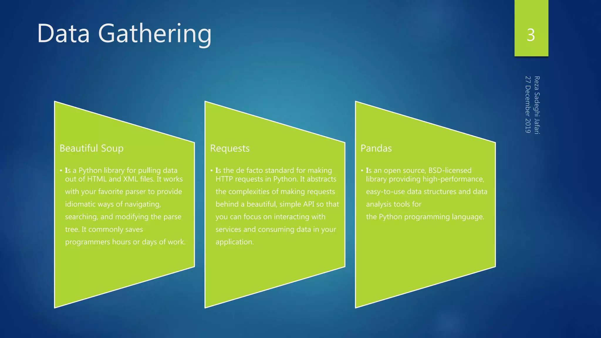 Data Gathering
Beautiful Soup
• Is a Python library for pulling data
out of HTML and XML files. It works
with your favorite parser to provide
idiomatic ways of navigating,
searching, and modifying the parse
tree. It commonly saves
programmers hours or days of work.
Requests
• Is the de facto standard for making
HTTP requests in Python. It abstracts
the complexities of making requests
behind a beautiful, simple API so that
you can focus on interacting with
services and consuming data in your
application.
Pandas
• Is an open source, BSD-licensed
library providing high-performance,
easy-to-use data structures and data
analysis tools for
the Python programming language.
3
 